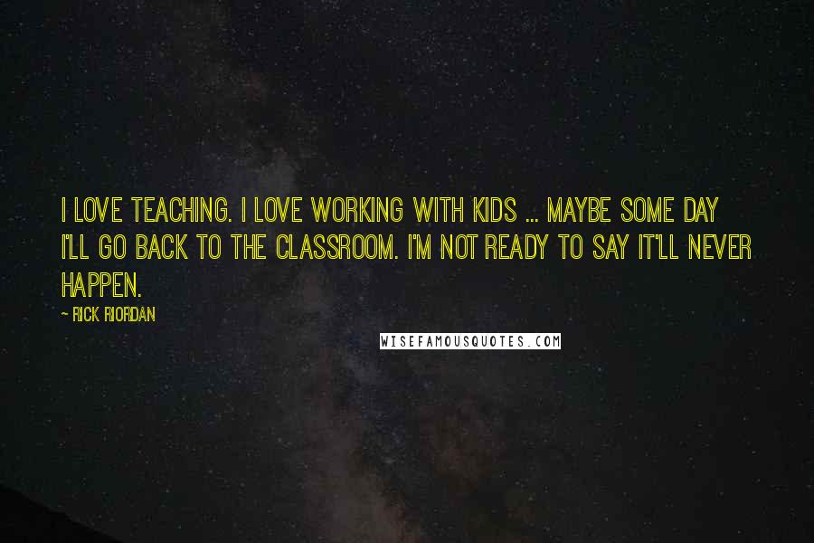 Rick Riordan Quotes: I love teaching. I love working with kids ... maybe some day I'll go back to the classroom. I'm not ready to say it'll never happen.