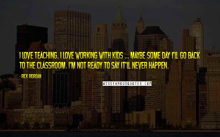 Rick Riordan Quotes: I love teaching. I love working with kids ... maybe some day I'll go back to the classroom. I'm not ready to say it'll never happen.