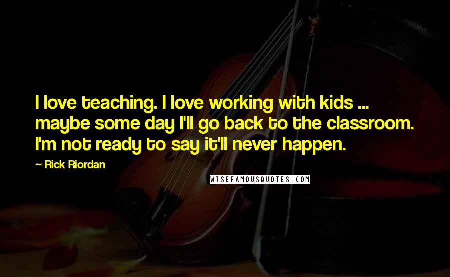 Rick Riordan Quotes: I love teaching. I love working with kids ... maybe some day I'll go back to the classroom. I'm not ready to say it'll never happen.