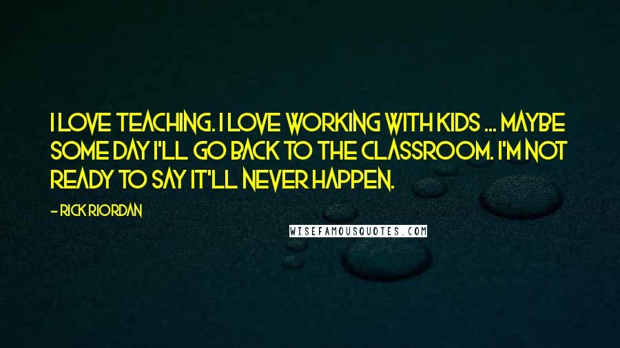 Rick Riordan Quotes: I love teaching. I love working with kids ... maybe some day I'll go back to the classroom. I'm not ready to say it'll never happen.