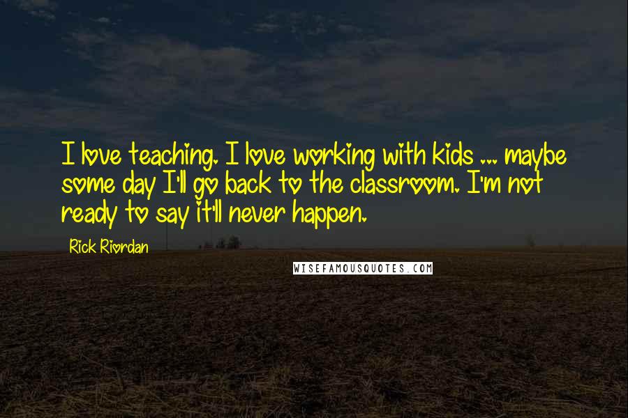 Rick Riordan Quotes: I love teaching. I love working with kids ... maybe some day I'll go back to the classroom. I'm not ready to say it'll never happen.