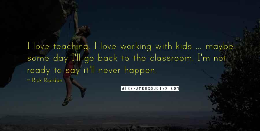 Rick Riordan Quotes: I love teaching. I love working with kids ... maybe some day I'll go back to the classroom. I'm not ready to say it'll never happen.