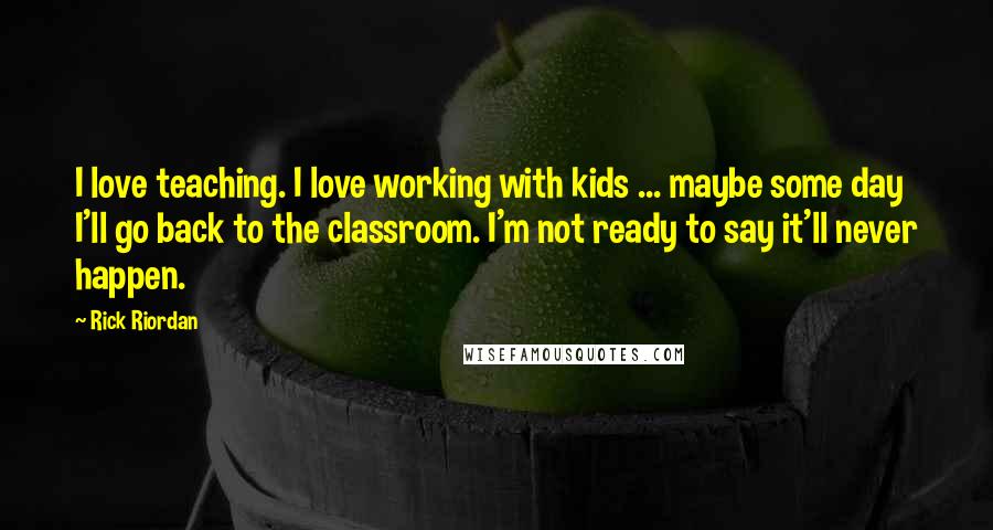 Rick Riordan Quotes: I love teaching. I love working with kids ... maybe some day I'll go back to the classroom. I'm not ready to say it'll never happen.