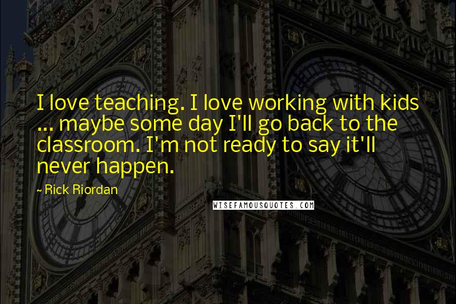 Rick Riordan Quotes: I love teaching. I love working with kids ... maybe some day I'll go back to the classroom. I'm not ready to say it'll never happen.