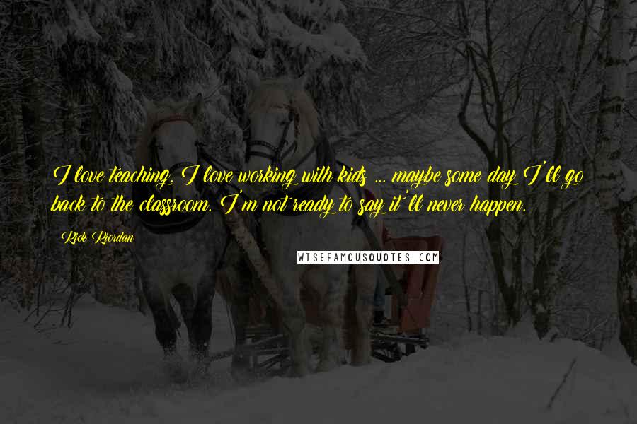 Rick Riordan Quotes: I love teaching. I love working with kids ... maybe some day I'll go back to the classroom. I'm not ready to say it'll never happen.