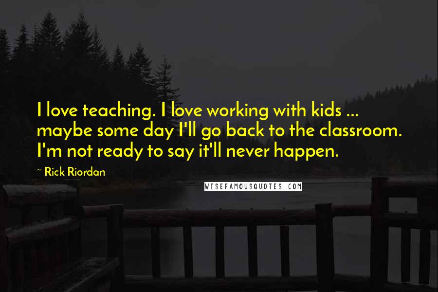 Rick Riordan Quotes: I love teaching. I love working with kids ... maybe some day I'll go back to the classroom. I'm not ready to say it'll never happen.