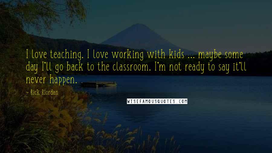 Rick Riordan Quotes: I love teaching. I love working with kids ... maybe some day I'll go back to the classroom. I'm not ready to say it'll never happen.