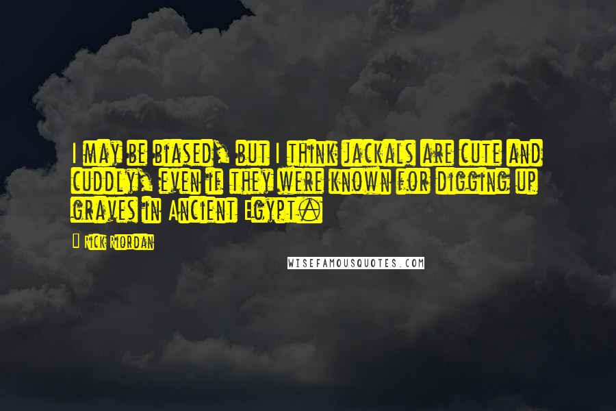 Rick Riordan Quotes: I may be biased, but I think jackals are cute and cuddly, even if they were known for digging up graves in Ancient Egypt.