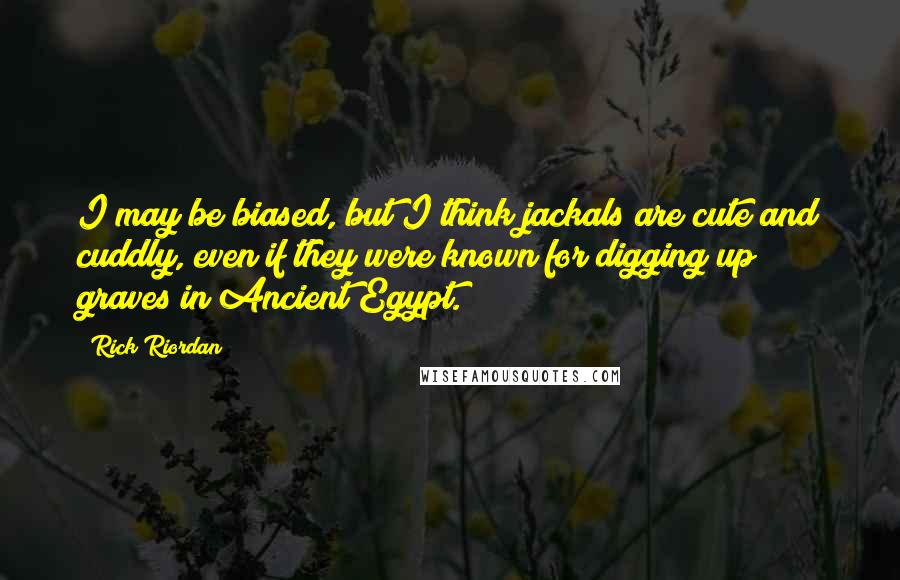 Rick Riordan Quotes: I may be biased, but I think jackals are cute and cuddly, even if they were known for digging up graves in Ancient Egypt.