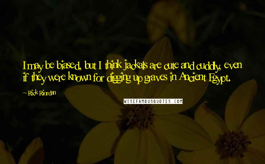 Rick Riordan Quotes: I may be biased, but I think jackals are cute and cuddly, even if they were known for digging up graves in Ancient Egypt.