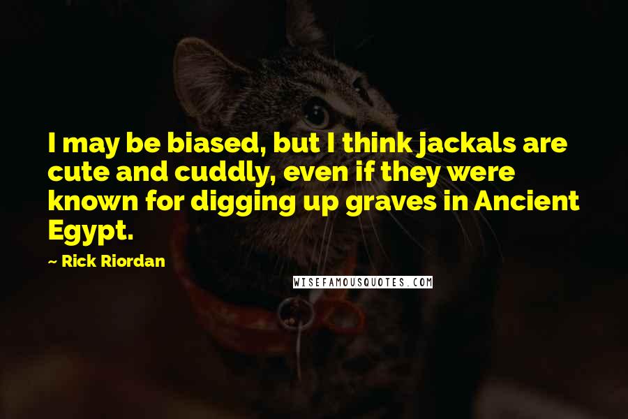 Rick Riordan Quotes: I may be biased, but I think jackals are cute and cuddly, even if they were known for digging up graves in Ancient Egypt.