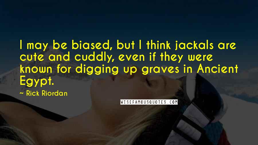 Rick Riordan Quotes: I may be biased, but I think jackals are cute and cuddly, even if they were known for digging up graves in Ancient Egypt.