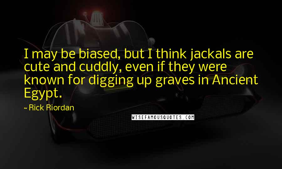 Rick Riordan Quotes: I may be biased, but I think jackals are cute and cuddly, even if they were known for digging up graves in Ancient Egypt.