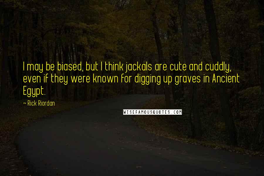 Rick Riordan Quotes: I may be biased, but I think jackals are cute and cuddly, even if they were known for digging up graves in Ancient Egypt.