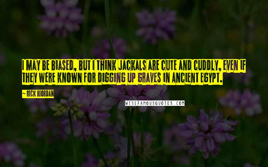 Rick Riordan Quotes: I may be biased, but I think jackals are cute and cuddly, even if they were known for digging up graves in Ancient Egypt.