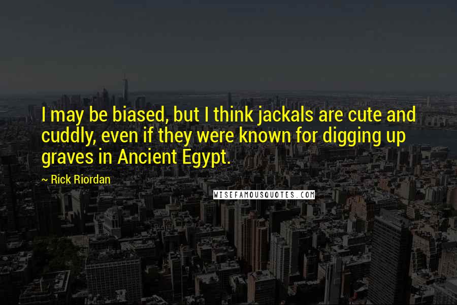 Rick Riordan Quotes: I may be biased, but I think jackals are cute and cuddly, even if they were known for digging up graves in Ancient Egypt.