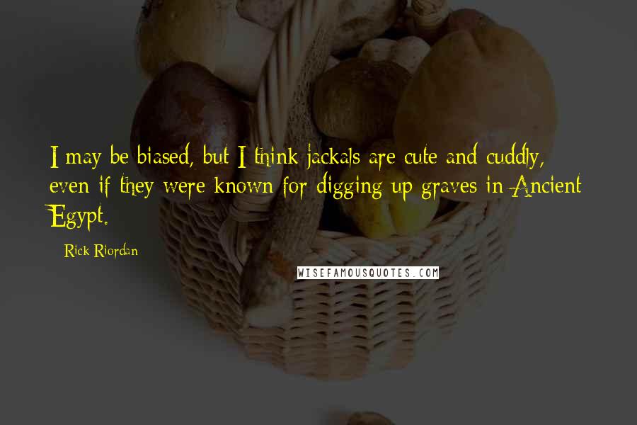 Rick Riordan Quotes: I may be biased, but I think jackals are cute and cuddly, even if they were known for digging up graves in Ancient Egypt.