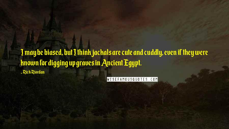 Rick Riordan Quotes: I may be biased, but I think jackals are cute and cuddly, even if they were known for digging up graves in Ancient Egypt.