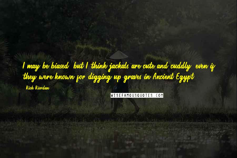 Rick Riordan Quotes: I may be biased, but I think jackals are cute and cuddly, even if they were known for digging up graves in Ancient Egypt.