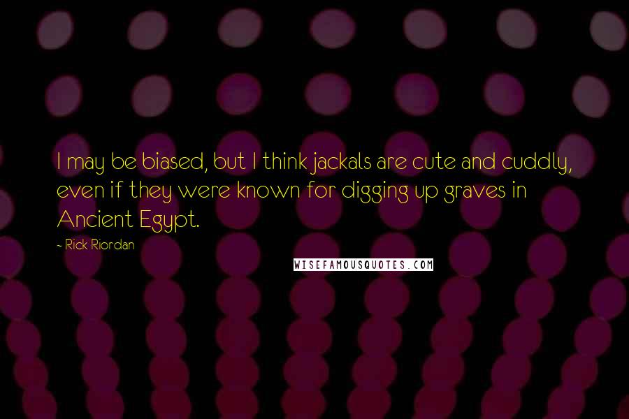 Rick Riordan Quotes: I may be biased, but I think jackals are cute and cuddly, even if they were known for digging up graves in Ancient Egypt.