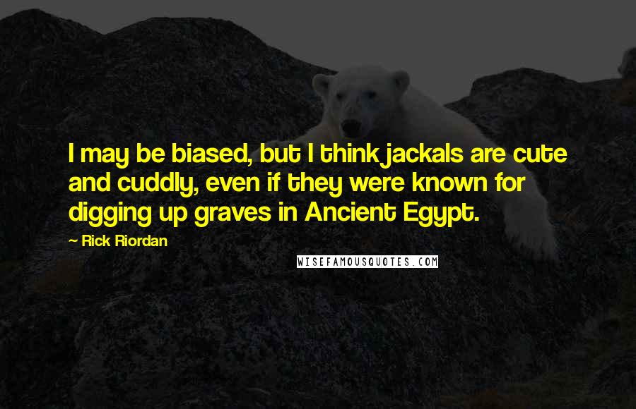 Rick Riordan Quotes: I may be biased, but I think jackals are cute and cuddly, even if they were known for digging up graves in Ancient Egypt.