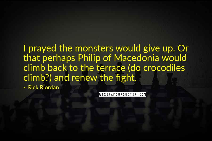 Rick Riordan Quotes: I prayed the monsters would give up. Or that perhaps Philip of Macedonia would climb back to the terrace (do crocodiles climb?) and renew the fight.