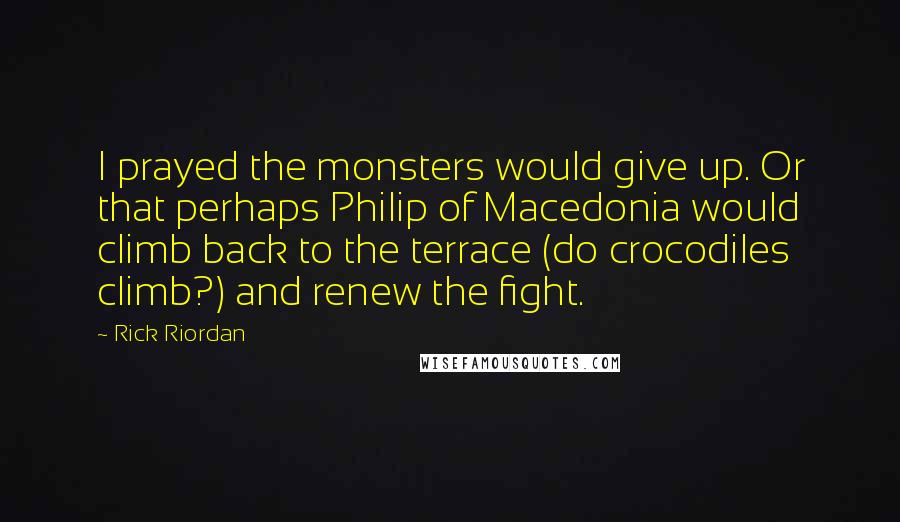 Rick Riordan Quotes: I prayed the monsters would give up. Or that perhaps Philip of Macedonia would climb back to the terrace (do crocodiles climb?) and renew the fight.