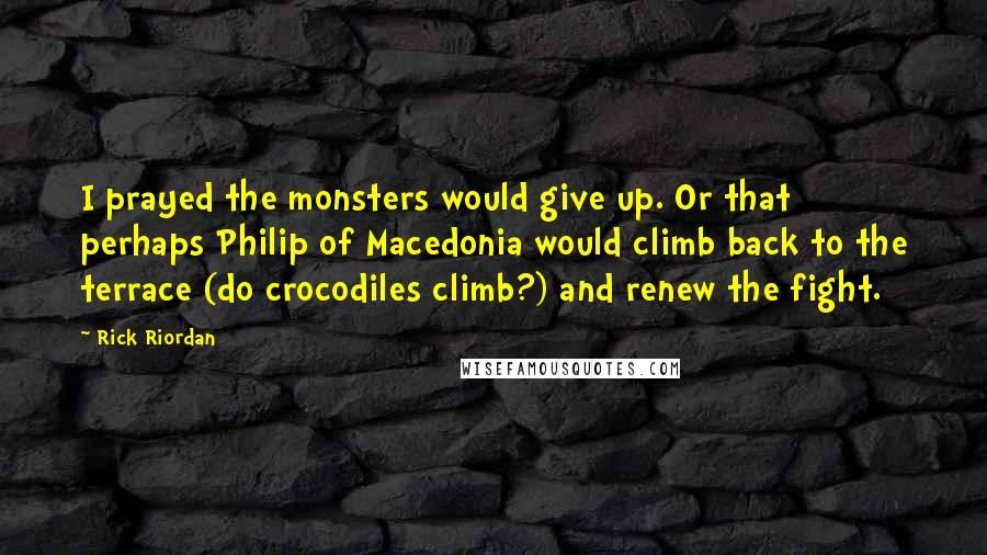 Rick Riordan Quotes: I prayed the monsters would give up. Or that perhaps Philip of Macedonia would climb back to the terrace (do crocodiles climb?) and renew the fight.