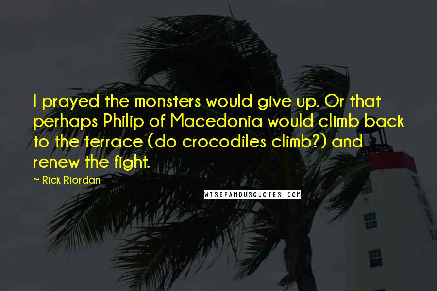 Rick Riordan Quotes: I prayed the monsters would give up. Or that perhaps Philip of Macedonia would climb back to the terrace (do crocodiles climb?) and renew the fight.