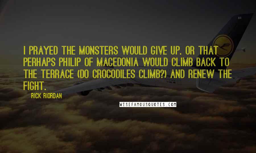 Rick Riordan Quotes: I prayed the monsters would give up. Or that perhaps Philip of Macedonia would climb back to the terrace (do crocodiles climb?) and renew the fight.