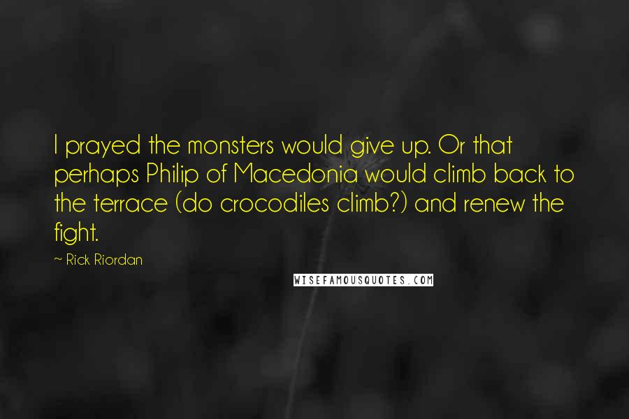 Rick Riordan Quotes: I prayed the monsters would give up. Or that perhaps Philip of Macedonia would climb back to the terrace (do crocodiles climb?) and renew the fight.