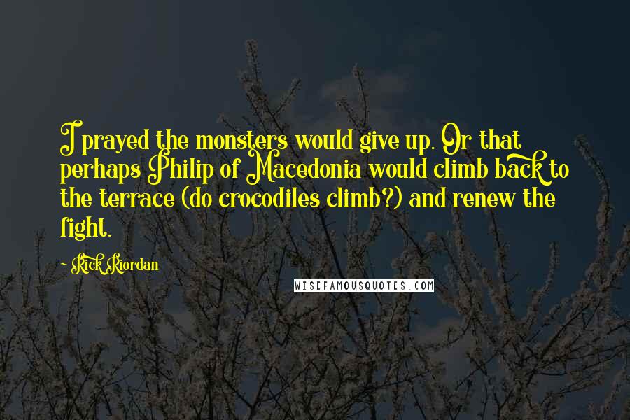 Rick Riordan Quotes: I prayed the monsters would give up. Or that perhaps Philip of Macedonia would climb back to the terrace (do crocodiles climb?) and renew the fight.