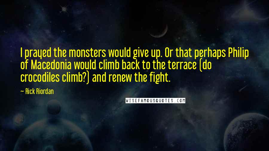 Rick Riordan Quotes: I prayed the monsters would give up. Or that perhaps Philip of Macedonia would climb back to the terrace (do crocodiles climb?) and renew the fight.