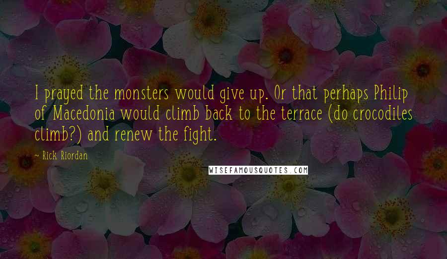 Rick Riordan Quotes: I prayed the monsters would give up. Or that perhaps Philip of Macedonia would climb back to the terrace (do crocodiles climb?) and renew the fight.