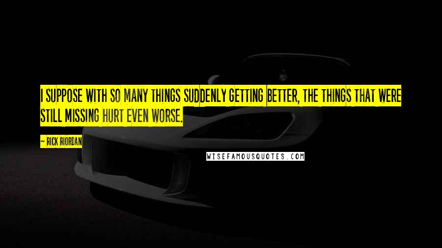 Rick Riordan Quotes: I suppose with so many things suddenly getting better, the things that were still missing hurt even worse.