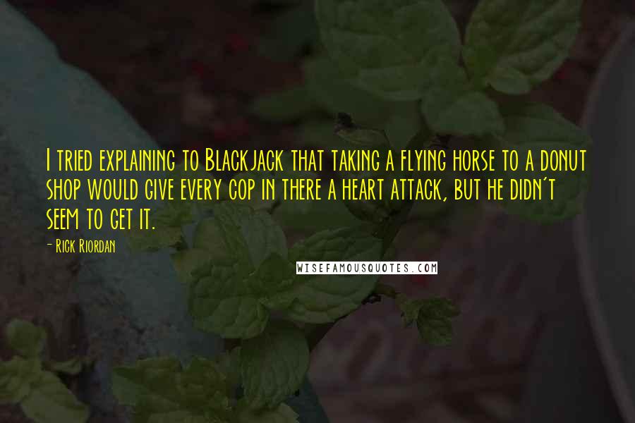 Rick Riordan Quotes: I tried explaining to Blackjack that taking a flying horse to a donut shop would give every cop in there a heart attack, but he didn't seem to get it.