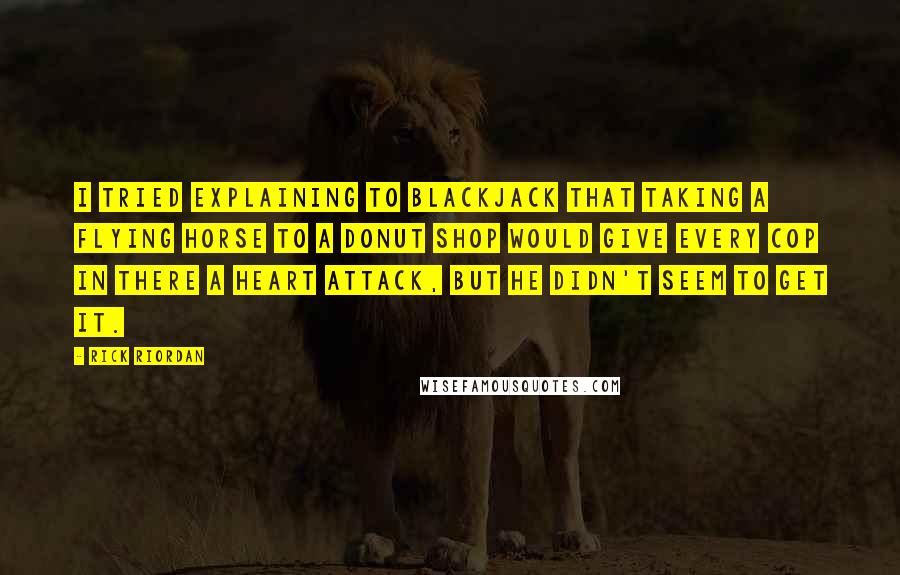Rick Riordan Quotes: I tried explaining to Blackjack that taking a flying horse to a donut shop would give every cop in there a heart attack, but he didn't seem to get it.