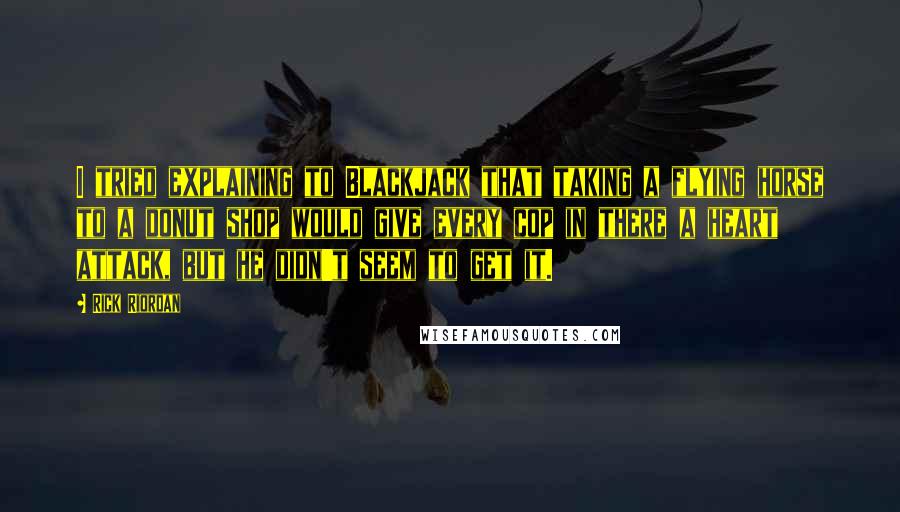 Rick Riordan Quotes: I tried explaining to Blackjack that taking a flying horse to a donut shop would give every cop in there a heart attack, but he didn't seem to get it.