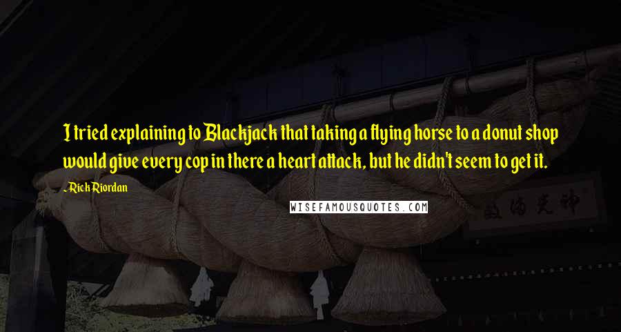 Rick Riordan Quotes: I tried explaining to Blackjack that taking a flying horse to a donut shop would give every cop in there a heart attack, but he didn't seem to get it.