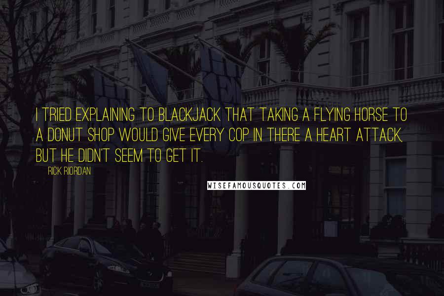 Rick Riordan Quotes: I tried explaining to Blackjack that taking a flying horse to a donut shop would give every cop in there a heart attack, but he didn't seem to get it.