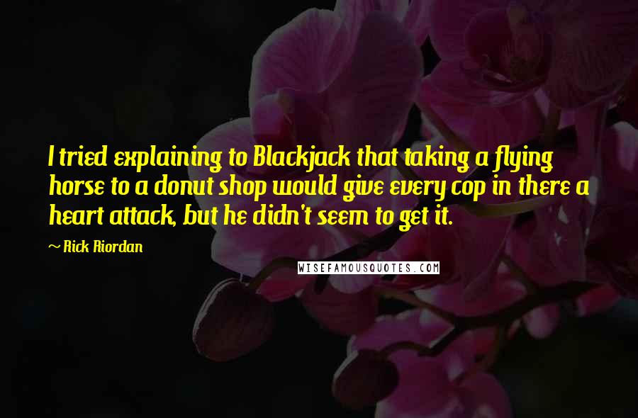 Rick Riordan Quotes: I tried explaining to Blackjack that taking a flying horse to a donut shop would give every cop in there a heart attack, but he didn't seem to get it.