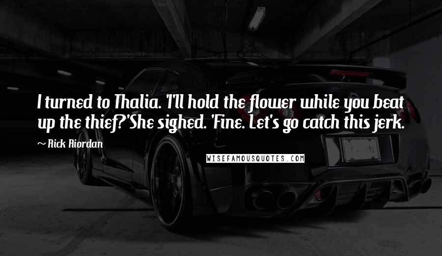 Rick Riordan Quotes: I turned to Thalia. 'I'll hold the flower while you beat up the thief?'She sighed. 'Fine. Let's go catch this jerk.