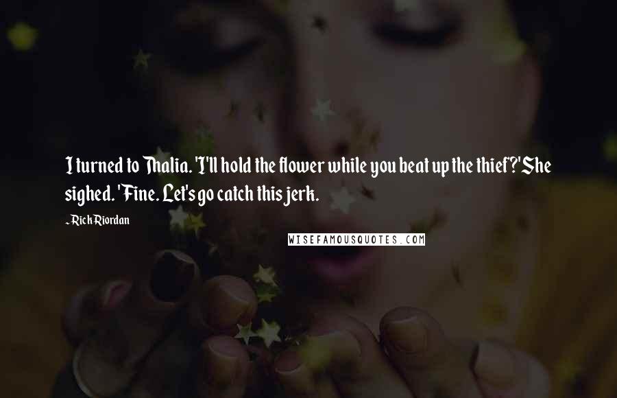 Rick Riordan Quotes: I turned to Thalia. 'I'll hold the flower while you beat up the thief?'She sighed. 'Fine. Let's go catch this jerk.