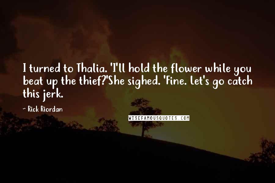 Rick Riordan Quotes: I turned to Thalia. 'I'll hold the flower while you beat up the thief?'She sighed. 'Fine. Let's go catch this jerk.