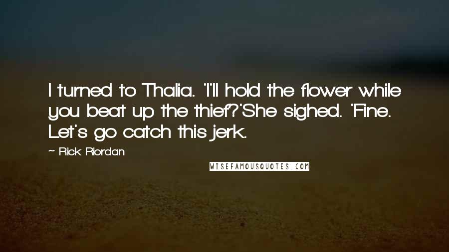 Rick Riordan Quotes: I turned to Thalia. 'I'll hold the flower while you beat up the thief?'She sighed. 'Fine. Let's go catch this jerk.