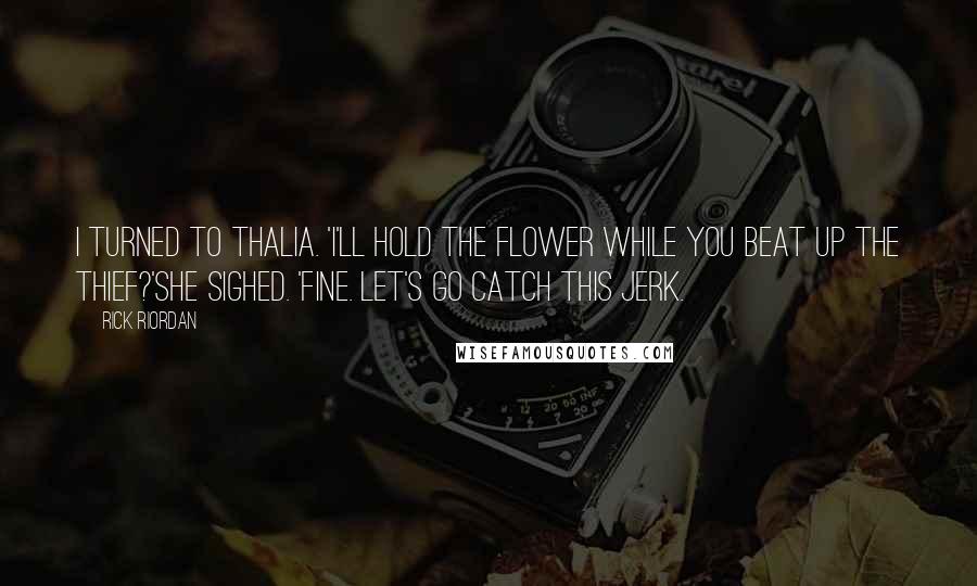 Rick Riordan Quotes: I turned to Thalia. 'I'll hold the flower while you beat up the thief?'She sighed. 'Fine. Let's go catch this jerk.