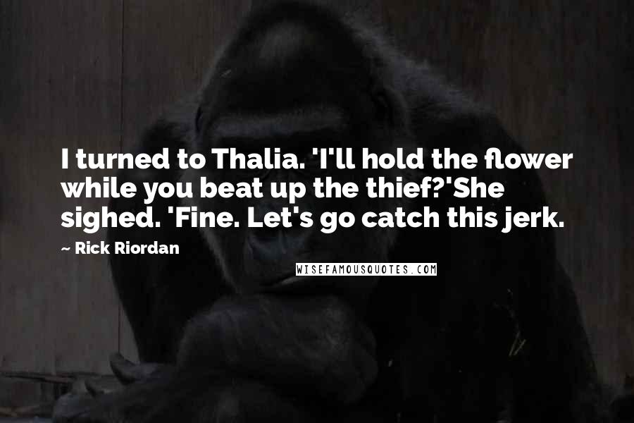 Rick Riordan Quotes: I turned to Thalia. 'I'll hold the flower while you beat up the thief?'She sighed. 'Fine. Let's go catch this jerk.