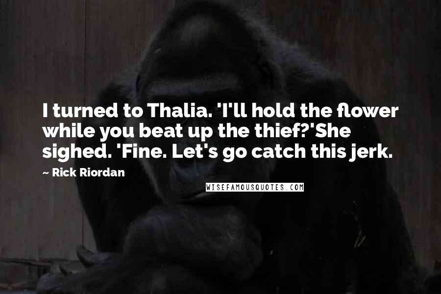 Rick Riordan Quotes: I turned to Thalia. 'I'll hold the flower while you beat up the thief?'She sighed. 'Fine. Let's go catch this jerk.