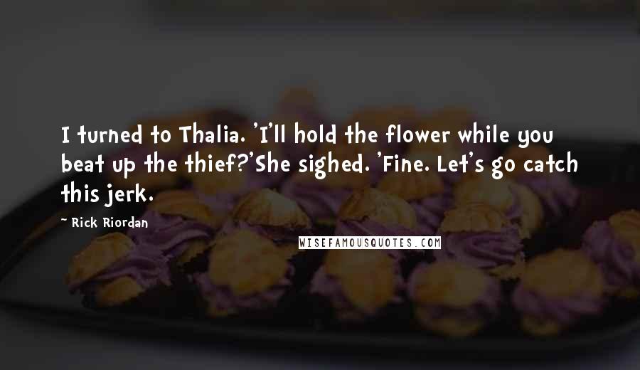 Rick Riordan Quotes: I turned to Thalia. 'I'll hold the flower while you beat up the thief?'She sighed. 'Fine. Let's go catch this jerk.