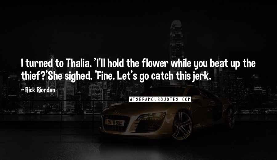 Rick Riordan Quotes: I turned to Thalia. 'I'll hold the flower while you beat up the thief?'She sighed. 'Fine. Let's go catch this jerk.